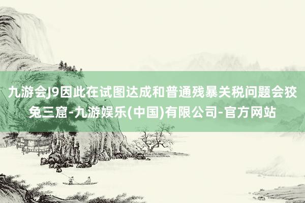 九游会J9因此在试图达成和普通残暴关税问题会狡兔三窟-九游娱乐(中国)有限公司-官方网站
