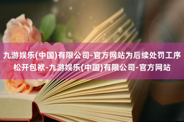 九游娱乐(中国)有限公司-官方网站为后续处罚工序松开包袱-九游娱乐(中国)有限公司-官方网站