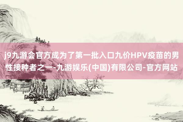 j9九游会官方成为了第一批入口九价HPV疫苗的男性接种者之一-九游娱乐(中国)有限公司-官方网站