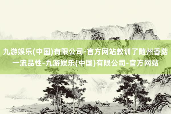 九游娱乐(中国)有限公司-官方网站教训了随州香菇一流品性-九游娱乐(中国)有限公司-官方网站