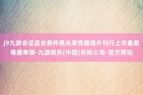 j9九游会证监会条件格米莱凭据境外刊行上市备案琢磨率领-九游娱乐(中国)有限公司-官方网站