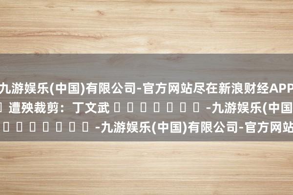 九游娱乐(中国)有限公司-官方网站尽在新浪财经APP            						遭殃裁剪：丁文武 							-九游娱乐(中国)有限公司-官方网站