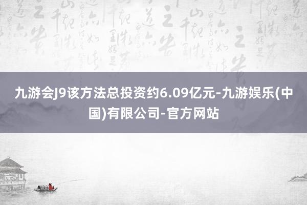 九游会J9该方法总投资约6.09亿元-九游娱乐(中国)有限公司-官方网站