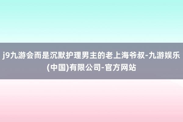 j9九游会而是沉默护理男主的老上海爷叔-九游娱乐(中国)有限公司-官方网站
