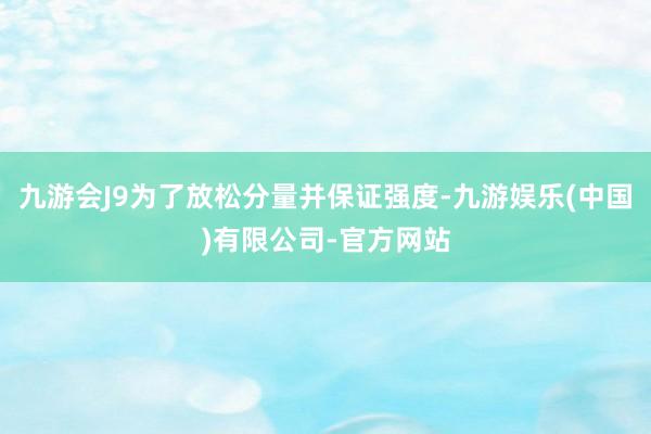 九游会J9为了放松分量并保证强度-九游娱乐(中国)有限公司-官方网站
