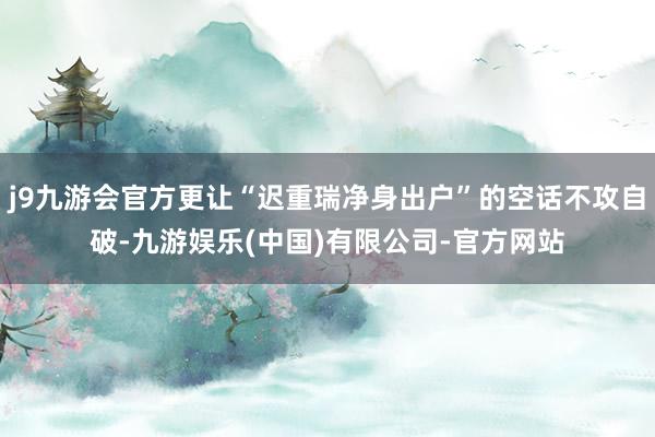 j9九游会官方更让“迟重瑞净身出户”的空话不攻自破-九游娱乐(中国)有限公司-官方网站