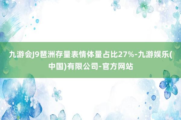 九游会J9琶洲存量表情体量占比27%-九游娱乐(中国)有限公司-官方网站