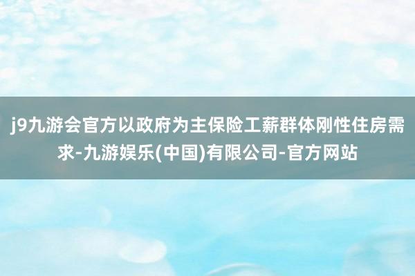 j9九游会官方以政府为主保险工薪群体刚性住房需求-九游娱乐(中国)有限公司-官方网站