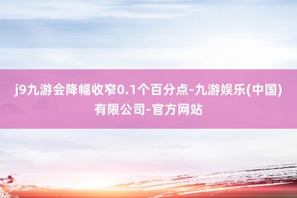 j9九游会降幅收窄0.1个百分点-九游娱乐(中国)有限公司-官方网站