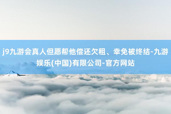 j9九游会真人但愿帮他偿还欠租、幸免被终结-九游娱乐(中国)有限公司-官方网站