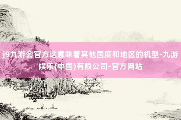 j9九游会官方这意味着其他国度和地区的机型-九游娱乐(中国)有限公司-官方网站