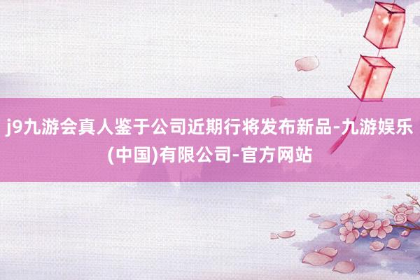 j9九游会真人鉴于公司近期行将发布新品-九游娱乐(中国)有限公司-官方网站