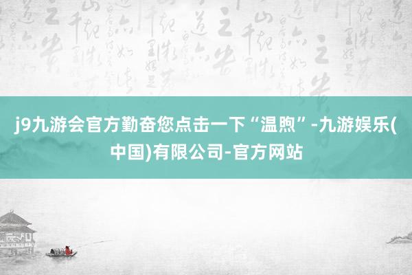 j9九游会官方勤奋您点击一下“温煦”-九游娱乐(中国)有限公司-官方网站