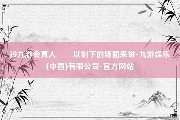 j9九游会真人 以刻下的场面来讲-九游娱乐(中国)有限公司-官方网站