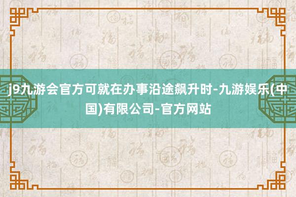 j9九游会官方可就在办事沿途飙升时-九游娱乐(中国)有限公司-官方网站