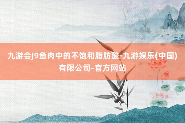 九游会J9鱼肉中的不饱和脂肪酸-九游娱乐(中国)有限公司-官方网站