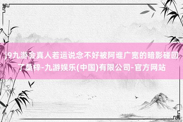 j9九游会真人若运说念不好被阿谁广宽的暗影碰回了桑梓-九游娱乐(中国)有限公司-官方网站