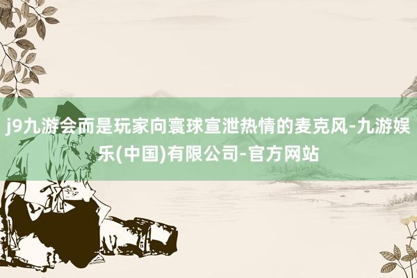 j9九游会而是玩家向寰球宣泄热情的麦克风-九游娱乐(中国)有限公司-官方网站