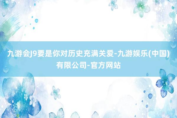 九游会J9要是你对历史充满关爱-九游娱乐(中国)有限公司-官方网站