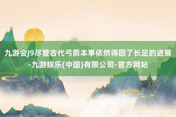 九游会J9尽管古代弓箭本事依然得回了长足的进展-九游娱乐(中国)有限公司-官方网站