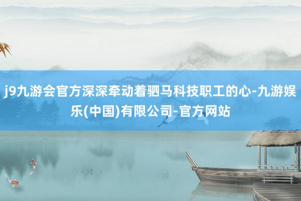 j9九游会官方深深牵动着驷马科技职工的心-九游娱乐(中国)有限公司-官方网站