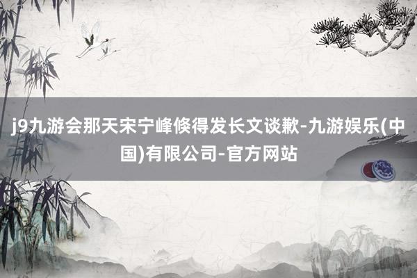 j9九游会那天宋宁峰倏得发长文谈歉-九游娱乐(中国)有限公司-官方网站