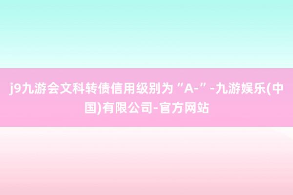 j9九游会文科转债信用级别为“A-”-九游娱乐(中国)有限公司-官方网站
