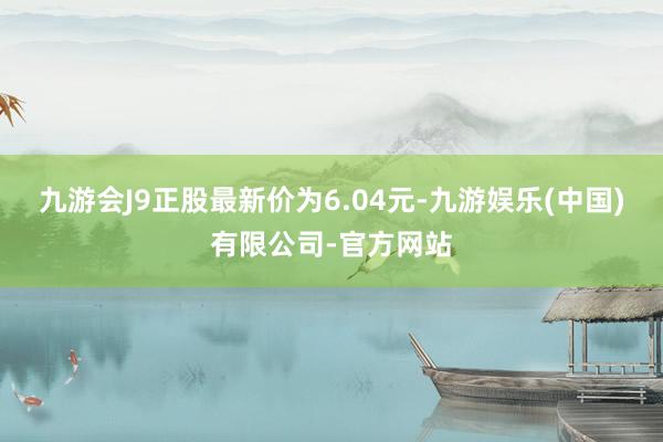 九游会J9正股最新价为6.04元-九游娱乐(中国)有限公司-官方网站