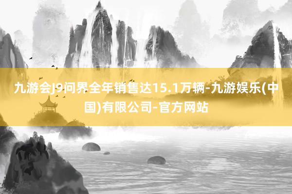 九游会J9问界全年销售达15.1万辆-九游娱乐(中国)有限公司-官方网站