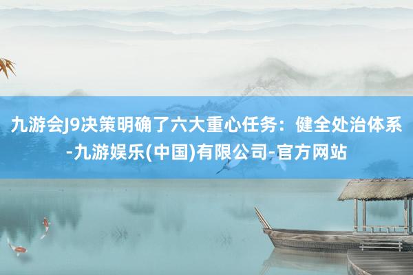 九游会J9决策明确了六大重心任务：健全处治体系-九游娱乐(中国)有限公司-官方网站