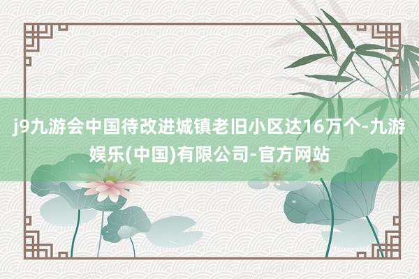 j9九游会中国待改进城镇老旧小区达16万个-九游娱乐(中国)有限公司-官方网站