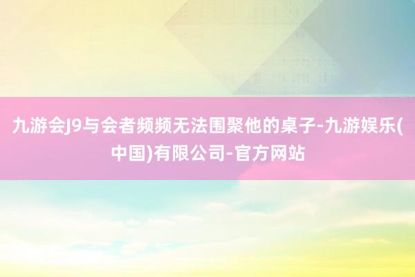 九游会J9与会者频频无法围聚他的桌子-九游娱乐(中国)有限公司-官方网站
