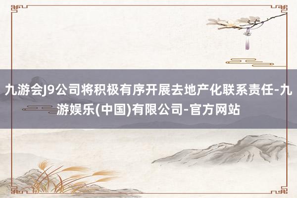 九游会J9公司将积极有序开展去地产化联系责任-九游娱乐(中国)有限公司-官方网站