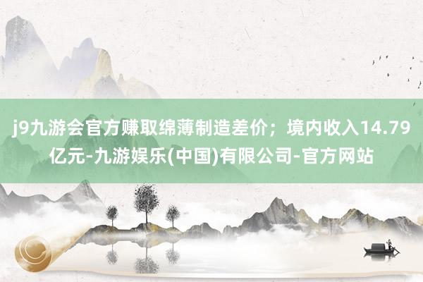 j9九游会官方赚取绵薄制造差价；境内收入14.79亿元-九游娱乐(中国)有限公司-官方网站