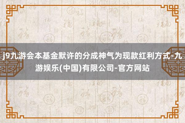 j9九游会本基金默许的分成神气为现款红利方式-九游娱乐(中国)有限公司-官方网站