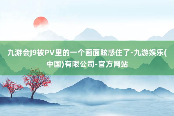 九游会J9被PV里的一个画面眩惑住了-九游娱乐(中国)有限公司-官方网站