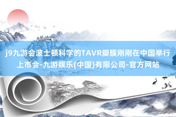 j9九游会波士顿科学的TAVR瓣膜刚刚在中国举行上市会-九游娱乐(中国)有限公司-官方网站