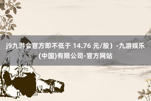 j9九游会官方即不低于 14.76 元/股）-九游娱乐(中国)有限公司-官方网站