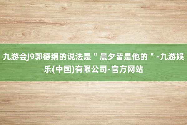 九游会J9郭德纲的说法是＂晨夕皆是他的＂-九游娱乐(中国)有限公司-官方网站