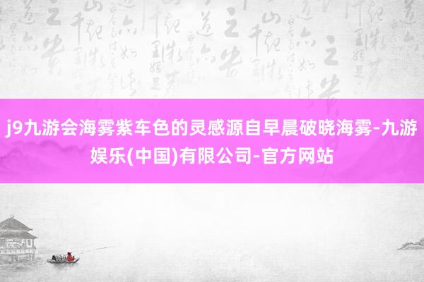 j9九游会海雾紫车色的灵感源自早晨破晓海雾-九游娱乐(中国)有限公司-官方网站