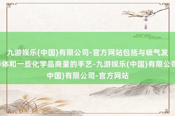 九游娱乐(中国)有限公司-官方网站包括与喷气发动机、半导体和一些化学品商量的手艺-九游娱乐(中国)有限公司-官方网站