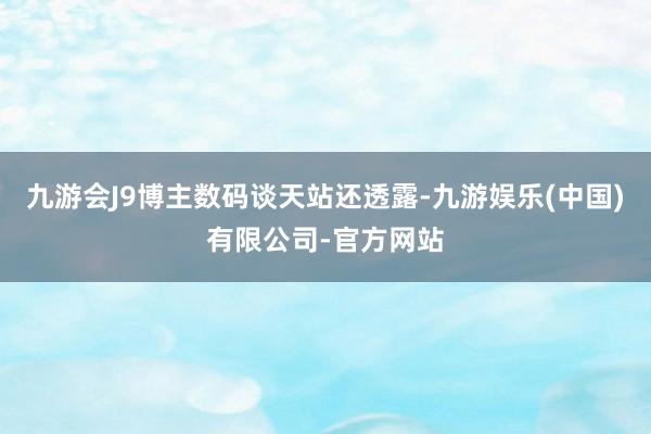 九游会J9博主数码谈天站还透露-九游娱乐(中国)有限公司-官方网站