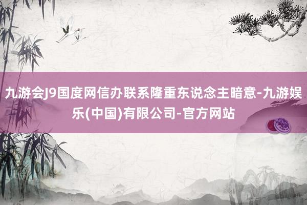 九游会J9国度网信办联系隆重东说念主暗意-九游娱乐(中国)有限公司-官方网站