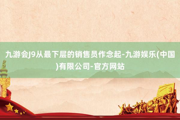 九游会J9从最下层的销售员作念起-九游娱乐(中国)有限公司-官方网站