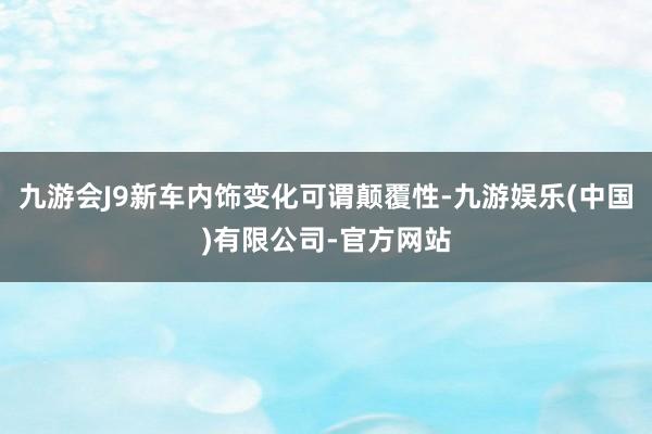 九游会J9新车内饰变化可谓颠覆性-九游娱乐(中国)有限公司-官方网站