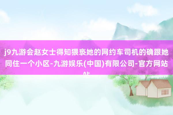 j9九游会赵女士得知猥亵她的网约车司机的确跟她同住一个小区-九游娱乐(中国)有限公司-官方网站