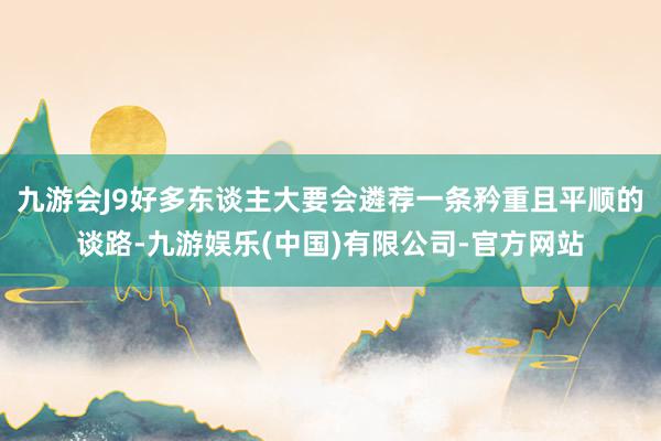 九游会J9好多东谈主大要会遴荐一条矜重且平顺的谈路-九游娱乐(中国)有限公司-官方网站