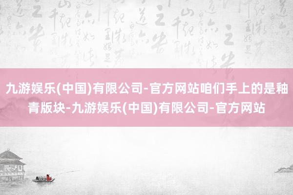 九游娱乐(中国)有限公司-官方网站咱们手上的是釉青版块-九游娱乐(中国)有限公司-官方网站