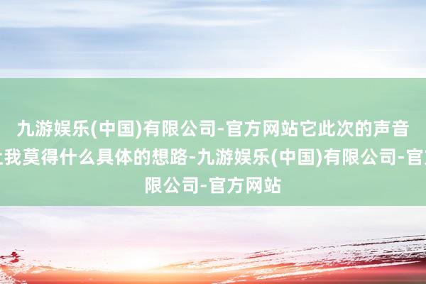 九游娱乐(中国)有限公司-官方网站它此次的声音好到让我莫得什么具体的想路-九游娱乐(中国)有限公司-官方网站