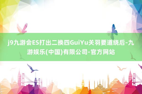 j9九游会ES打出二换四GuiYu关羽要道绕后-九游娱乐(中国)有限公司-官方网站
